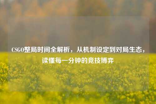 CSGO整局时间全解析，从机制设定到对局生态，读懂每一分钟的竞技博弈