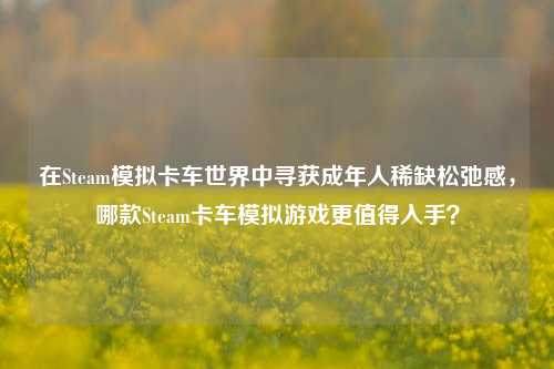 在Steam模拟卡车世界中寻获成年人稀缺松弛感，哪款Steam卡车模拟游戏更值得入手？