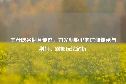 王者峡谷荆月传说，刀光剑影里的信仰传承与荆轲、露娜玩法解析
