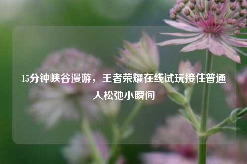 15分钟峡谷漫游，王者荣耀在线试玩接住普通人松弛小瞬间