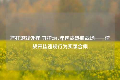 严打游戏外挂 守护2017年逆战热血战场——逆战开挂违规行为实录合集