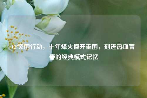 CF突围行动，十年烽火撞开重围，刻进热血青春的经典模式记忆