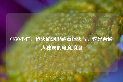 CSGO小仁，枪火硝烟里藏着烟火气，这是普通人独属的电竞浪漫