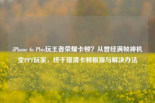 iPhone 6s Plus玩王者荣耀卡顿？从曾经满帧神机变PPT玩家，终于摸清卡顿根源与解决办法