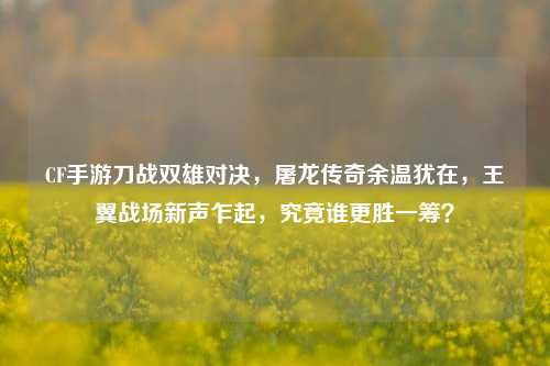CF手游刀战双雄对决，屠龙传奇余温犹在，王翼战场新声乍起，究竟谁更胜一筹？