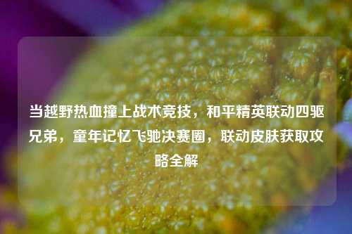 当越野热血撞上战术竞技，和平精英联动四驱兄弟，童年记忆飞驰决赛圈，联动皮肤获取攻略全解