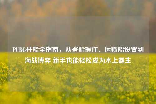 PUBG开船全指南，从登船操作、运输船设置到海战博弈 新手也能轻松成为水上霸主