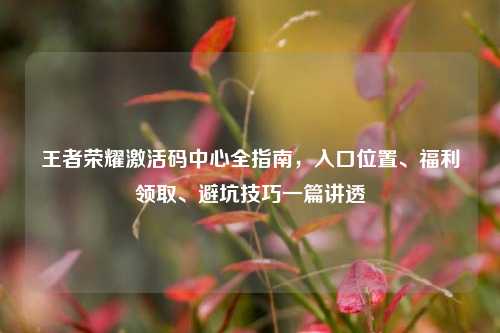 王者荣耀激活码中心全指南，入口位置、福利领取、避坑技巧一篇讲透