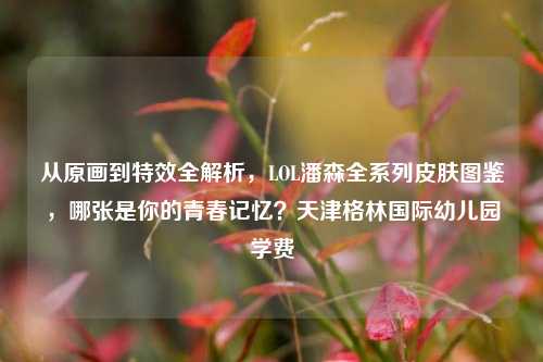 从原画到特效全解析，LOL潘森全系列皮肤图鉴，哪张是你的青春记忆？天津格林国际幼儿园学费