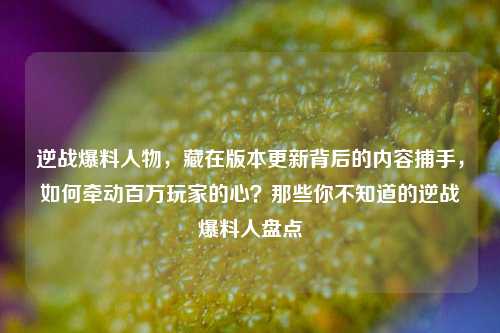 逆战爆料人物，藏在版本更新背后的内容捕手，如何牵动百万玩家的心？那些你不知道的逆战爆料人盘点