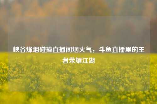 峡谷烽烟碰撞直播间烟火气，斗鱼直播里的王者荣耀江湖