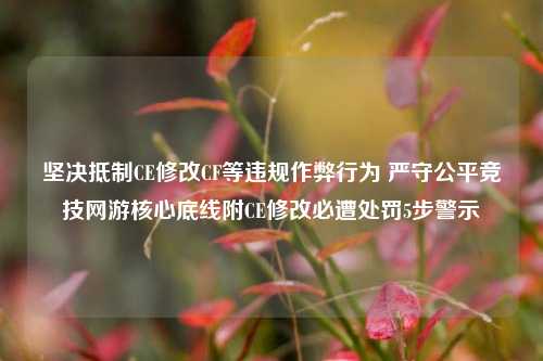 坚决抵制CE修改CF等违规作弊行为 严守公平竞技网游核心底线附CE修改必遭处罚5步警示