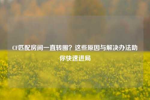 CF匹配房间一直转圈？这些原因与解决办法助你快速进局