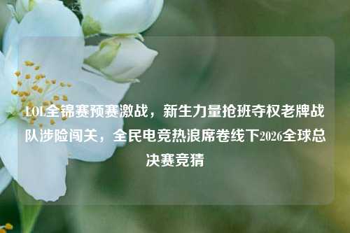 LOL全锦赛预赛激战，新生力量抢班夺权老牌战队涉险闯关，全民电竞热浪席卷线下2026全球总决赛竞猜