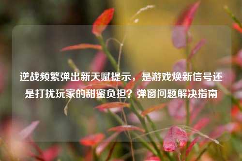 逆战频繁弹出新天赋提示，是游戏焕新信号还是打扰玩家的甜蜜负担？弹窗问题解决指南