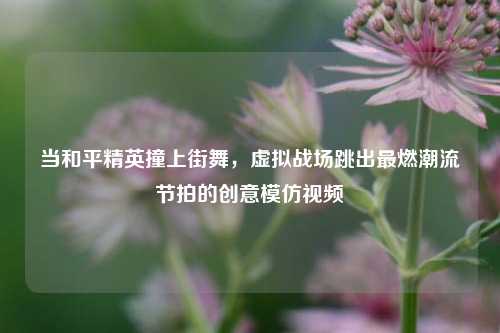 当和平精英撞上街舞，虚拟战场跳出最燃潮流节拍的创意模仿视频