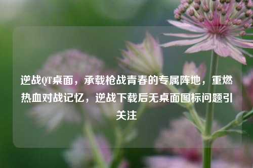 逆战QT桌面，承载枪战青春的专属阵地，重燃热血对战记忆，逆战下载后无桌面图标问题引关注