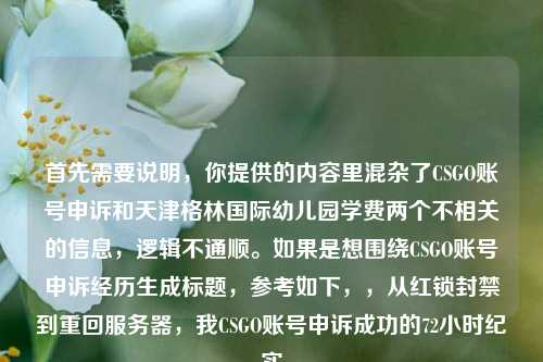 首先需要说明，你提供的内容里混杂了CSGO账号申诉和天津格林国际幼儿园学费两个不相关的信息，逻辑不通顺。如果是想围绕CSGO账号申诉经历生成标题，参考如下，，从红锁封禁到重回服务器，我CSGO账号申诉成功的72小时纪实