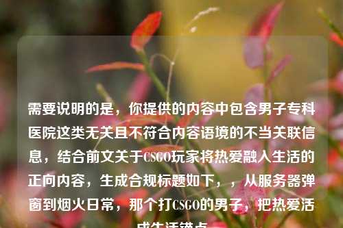 需要说明的是，你提供的内容中包含男子专科医院这类无关且不符合内容语境的不当关联信息，结合前文关于CSGO玩家将热爱融入生活的正向内容，生成合规标题如下，，从服务器弹窗到烟火日常，那个打CSGO的男子，把热爱活成生活锚点