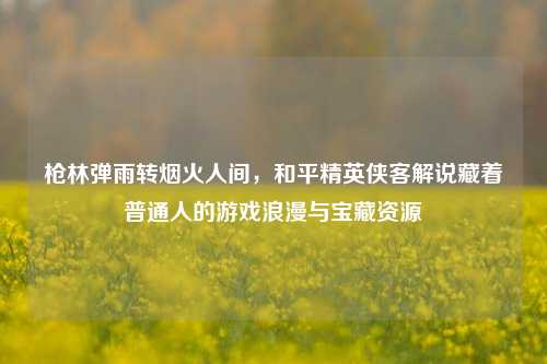枪林弹雨转烟火人间，和平精英侠客解说藏着普通人的游戏浪漫与宝藏资源