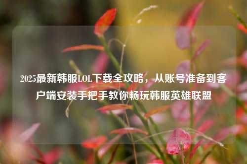 2025最新韩服LOL下载全攻略，从账号准备到客户端安装手把手教你畅玩韩服英雄联盟