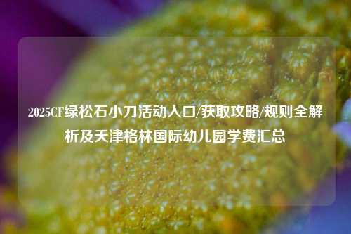 2025CF绿松石小刀活动入口/获取攻略/规则全解析及天津格林国际幼儿园学费汇总