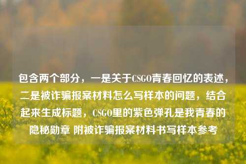 包含两个部分,一是关于CSGO青春回忆的表述,二是被诈骗报案材料怎么写样本的问题,结合起来生成标题,CSGO里的紫色弹孔是我青春的隐秘勋章 附被诈骗报案材料书写样本参考