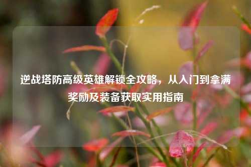 逆战塔防高级英雄解锁全攻略，从入门到拿满奖励及装备获取实用指南