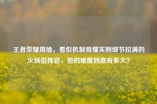 王者荣耀周瑜,看似机制易懂实则细节拉满的火场指挥官,他的难度到底有多大?