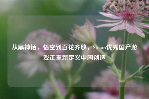 从黑神话,悟空到百花齐放,Steam优秀国产游戏正重新定义中国创造
