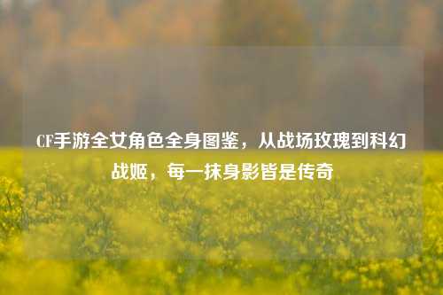 CF手游全女角色全身图鉴,从战场玫瑰到科幻战姬,每一抹身影皆是传奇