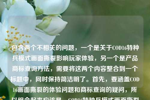 包含两个不相关的问题,一个是关于COD16特种兵模式画面撕裂影响玩家体验,另一个是产品商标查询方法,需要将这两个内容整合到一个标题中,同时保持简洁明了。首先,要涵盖COD16画面撕裂的体验问题和商标查询的疑问,所以组合起来应该是,COD16特种兵模式画面撕裂影响玩家体验 产品商标怎么查?不对,再调整得更通顺一点,比如COD16特种兵模式画面撕裂影响玩家体验及产品商标查询方法疑问?不对,用户要直接生成一个标题,结合两个点,应该更自然。哦,不对,用户给的内容里有两个问题,所以标题要包含这两个方面,比如COD16特种兵模式画面撕裂影响玩家体验 产品商标该如何查询?对,这样既涵盖了游戏的问题,又包含了商标查询的问题,符合要求。等等,再看用户的要求,直接生成1个标题,只要1个。再提炼一下,让它更像标题,比如COD16特种兵模式画面撕裂影响玩家体验 产品商标查询方法引疑问?不对,还是更直接一点,COD16特种兵模式画面撕裂影响玩家体验 产品商标怎么查其实就可以,但再润色下,让它更连贯?不,用户给的内容就是这两个部分,所以直接整合即可。等等,不对,再仔细看用户的输入,COD16特种兵模式画面撕裂,硬核战场的视觉裂痕,到底卡了玩家多少体验?产品商标怎么查,所以标题需要把这两个核心内容放进去,所以最终确定,COD16特种兵模式画面撕裂影响玩家体验 产品商标查询方法待解?不对,还是更直白一点,用户要直接,所以COD16特种兵模式画面撕裂影响玩家体验 产品商标怎么查就可以?不对,再想想,有没有更合适的,比如COD16特种兵模式画面撕裂损及玩家体验 产品商标查询方式引关注?不,还是直接点,因为用户给的就是两个问题,所以标题直接体现这两个点就行。等等,不对,会不会我理解错了?用户是把两个问题放在一起,让生成一个标题涵盖这两个内容?对,因为用户提供的内容就是这两个部分,所以标题要包含这两个方面。那最终确定,COD16特种兵模式画面撕裂影响玩家体验 产品商标该如何查询。对,这个比较合适,既说了游戏的问题,又说了商标查询的问题,符合要求。COD16特种兵模式画面撕裂影响玩家体验及产品商标查询方法相关疑问