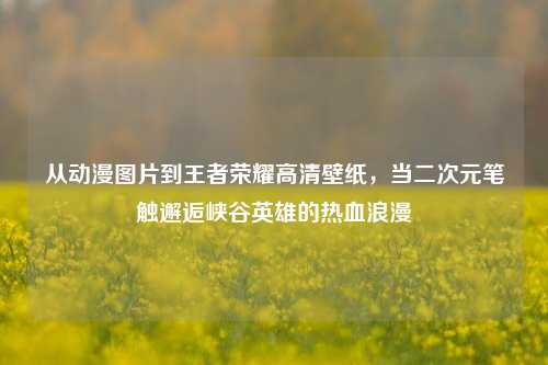 从动漫图片到王者荣耀高清壁纸,当二次元笔触邂逅峡谷英雄的热血浪漫
