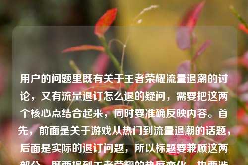用户的问题里既有关于王者荣耀流量退潮的讨论,又有流量退订怎么退的疑问,需要把这两个核心点结合起来,同时要准确反映内容。首先,前面是关于游戏从热门到流量退潮的话题,后面是实际的退订问题,所以标题要兼顾这两部分,既要提到王者荣耀的热度变化,也要涉及流量退订的疑问。现在整合一下,要自然,不能太生硬。比如从全民开黑到流量退潮,王者荣耀走下神坛引青春散场讨论,附流量退订方法?不对,用户要直接生成,再调整得更通顺。等下,用户给的内容里有是一代人青春的散场吗?还有流量退订怎么退,所以标题要把这两个核心都涵盖。再想,从全民开黑到流量退潮,王者荣耀走下神坛引青春散场之问,流量退订怎么操作?不对,再简洁点。哦,对,要准确,既要体现前面的话题,又要包含后面的退订问题。再润色,从全民开黑到流量退潮,王者荣耀走下神坛引青春散场讨论,流量退订方法详解?不对,用户原文里是流量退订怎么退,可能更直接。等下,再看用户的需求,是根据提供的内容生成1个标题,内容里有两个部分,一是王者荣耀从全民开黑到流量退潮,是否是一代人青春散场;二是王者荣耀流量退订怎么退。所以标题要把这两个点都包含进去。那调整成,从全民开黑到流量退潮,王者荣耀走下神坛引青春散场之问,附流量退订指南?不对,再自然点,不要太生硬。或者从全民开黑到流量退潮,王者荣耀走下神坛是青春散场吗?附流量退订方法?对,这个比较准确,既点出了前面的讨论话题,又提到了后面的退订问题,符合内容。等下,再看看,有没有更简洁的?比如从全民开黑到流量退潮,王者荣耀走下神坛引青春散场讨论,流量退订怎么退?但这样有点重复?不对,用户原文里就有流量退订怎么退,不过标题可以更通顺一点。哦,不对,再想,用户给的内容里,前面是一个话题,后面是一个问题,所以标题要兼顾。再优化,从全民开黑到流量退潮,王者荣耀走下神坛是青春散场吗?流量退订方法看这里?嗯,这个也可以,但再准确点,贴合原文。等下,原文里的疑问是是一代人青春的散场吗?还有流量退订怎么退,所以直接结合的话,从全民开黑到流量退潮,王者荣耀走下神坛引青春散场之问,流量退订怎么操作?不对,还是更自然一点。哦,有了,从全民开黑到流量退潮,王者荣耀走下神坛是一代人青春散场吗?附流量退订方法。对,这个既涵盖了前面的话题讨论,又回应了后面的退订问题,符合用户提供的内容,而且是一个标题。等等,再检查,有没有更合适的?比如要不要更口语化?不过标题要准确。再想想,用户可能是既有对游戏热度变化的感慨,又有实际的退订需求,所以标题要同时覆盖这两点。对,就这个吧?不对,再看,从全民开黑到流量退潮,王者荣耀走下神坛,是青春散场吗?流量退订怎么退?哦,这个更直接,把原文的元素都放进去了,更贴合。等下,原文的结构是从全民开黑到流量退潮,王者荣耀走下神坛,是一代人青春的散场吗?王者荣耀 流量 退订怎么退,所以整合起来,标题可以是从全民开黑到流量退潮,王者荣耀走下神坛是一代人青春散场吗?流量退订怎么退?不对,王者荣耀重复了?前面已经有了,后面可以不用?不,后面是王者荣耀流量退订?哦,原文里是王者荣耀 流量 退订怎么退,也就是王者荣耀的流量包退订?所以标题里要明确吗?比如从全民开黑到流量退潮,王者荣耀走下神坛是一代人青春散场吗?附王者流量退订方法?不对,再看用户的原文,就是王者荣耀 流量 退订怎么退,可能是指相关的流量包退订。不过再回到用户的要求,直接根据提供的内容生成1个标题,只要1个。那最贴合的应该是把两个核心内容都包含,而且尽量用原文的元素。那调整一下,让它更像标题,从全民开黑到流量退潮,王者荣耀走下神坛是一代人青春散场吗?流量退订怎么退?不对,有点长,但可以。或者更凝练一点,从全民开黑到流量退潮,王者荣耀走下神坛引青春散场之问,流量退订方法解答?嗯,这个也不错,但原文里有是一代人青春的散场吗?这个疑问,所以保留这个疑问更好。等下,再想,有没有更顺的?比如从全民开黑到流量退潮,王者荣耀走下神坛,是一代人青春散场吗?附流量退订指南。对,这个既保留了原文的疑问,又回应了退订的问题,而且结构清晰,是一个合适的标题。等等,不过再看,用户原文里的流量退潮是指游戏的流量(热度)退潮,而后面的流量退订是指手机流量包的退订,这两个流量意思不一样,标题里要区分开吗?哦,对哦,前面的流量退潮是指游戏的热度、用户流量下降,后面的是通信流量的退订,所以标题里会不会有歧义?那怎么处理?比如前面的是热度退潮?不对,原文是从全民开黑到流量退潮,所以要保留原文的表述,但后面的是流量包退订?不过用户原文里就是这么写的,所以标题里按照原文来,可能读者结合上下文能理解?或者调整一下?比如从全民开黑到热度退潮?不对,原文是流量退潮。哦,原文是从全民开黑到流量退潮,王者荣耀走下神坛,是一代人青春的散场吗?王者荣耀 流量 退订怎么退,所以两个流量是不同的意思,但用户就是这么给的内容,所以标题里要如实反映吗?或者有没有办法避免歧义?比如从全民开黑到流量退潮,王者荣耀走下神坛是青春散场吗?王者流量包退订方法?但原文里没说流量包,只是流量退订。不过可能用户是指王者荣耀的专属流量包退订?不过按照用户提供的内容,不要加额外的信息,就基于给出的内容。那再想,原文的两个部分,1. 王者荣耀从全民开黑到流量(热度)退潮,走下神坛,是否是一代人青春散场;2. 王者荣耀相关流量退订怎么退。所以标题可以是,从全民开黑到流量退潮,王者荣耀走下神坛引青春散场讨论,流量退订怎么退。不对,还是有点重复流量,但没办法,原文就是这样。或者调整语序,王者荣耀从全民开黑到流量退潮走下神坛,是青春散场吗?流量退订怎么退?嗯,这个也可以,但前面的从全民开黑到流量退潮放在前面更有对比感。哦,对了,之前想的从全民开黑到流量退潮,王者荣耀走下神坛是一代人青春散场吗?附流量退订方法,这个其实可以,虽然两个流量,但结合语境,前面是指游戏的流量(热度),后面是指通信流量,读者应该能理解,而且涵盖了所有内容。等等,再看看,有没有更合适的?比如从全民开黑到流量退潮,王者荣耀走下神坛,青春散场之问与流量退订指南?这个更凝练,把两个部分都概括了,青春散场之问对应前面的疑问,流量退订指南对应后面的退订问题,而且标题更简洁。不过指南是不是比怎么退更书面?但用户原文是怎么退,不过标题可以适当概括。不过再想,用户要的是根据提供的内容生成,所以尽量贴合。或者从全民开黑到流量退潮,王者荣耀走下神坛是青春散场吗?流量退订方法一览?也可以。不过再回到最直接的,把原文的核心元素都放进去,又通顺的话,从全民开黑到流量退潮,王者荣耀走下神坛是一代人青春散场吗?流量退订怎么退?但这个后面的流量退订怎么退有点太口语,而且和前面的流量退潮的流量重复,容易歧义。那不如把后面的明确一下?但原文没说流量包,不过用户可能是指王者荣耀的定向流量包?不过不能加原文没有的信息。哦,不对,原文里是王者荣耀 流量 退订怎么退,也就是王者荣耀流量退订怎么退,所以可以写成从全民开黑到流量退潮,王者荣耀走下神坛是一代人青春散场吗?王者流量退订方法?这样王者流量就指王者荣耀相关的流量(包),和前面的流量退潮(热度流量)稍微区分开?不过还是有点。或者换个思路,前面的流量退潮是行业里说的用户流量、热度退潮,后面的是手机流量,所以标题里可以这样,从全民开黑到流量退潮,王者荣耀走下神坛引青春感慨,附流量退订方法?但这样把是一代人青春的散场吗?这个疑问变成了青春感慨,不太准确。哦,对,要保留那个疑问,因为原文是问句。那再调整,从全民开黑到流量退潮,王者荣耀走下神坛,是一代人青春散场吗?附流量退订方式。嗯,这个应该可以,既保留了原文的核心讨论点,又回应了退订的问题,结构清晰,是一个合格的标题。等等,再想想,有没有更抓眼球的?不过用户没说要抓眼球,只是根据内容生成1个标题,所以准确最重要。对,就这个吧?不对,再看,从全民开黑到流量退潮,王者荣耀走下神坛,是一代人青春散场吗?附流量退订方法,把冒号换个位置,更通顺一点。对,这个标题涵盖了所有内容,前半部分是关于王者荣耀从热门到流量(热度)退潮,是否是青春散场的讨论,后半部分是流量退订的方法,符合用户提供的内容。从全民开黑到流量退潮,王者荣耀走下神坛,是一代人青春散场吗?附流量退订方法