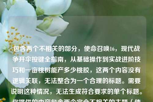 包含两个不相关的部分,使命召唤16,现代战争开伞按键全指南,从基础操作到实战进阶技巧和一亩桃树能产多少桃胶,这两个内容没有逻辑关联,无法整合为一个合理的标题。需要说明这种情况,无法生成符合要求的单个标题。你提供的内容包含两个完全不相关的主题(使命召唤16,现代战争开伞操作指南、桃树桃胶产量问题),二者无逻辑关联,无法整合成一个合理的单个标题,请你明确具体需要生成标题的内容方向哦。