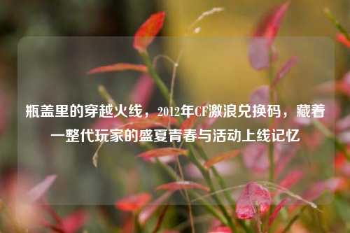 瓶盖里的穿越火线，2012年CF激浪兑换码，藏着一整代玩家的盛夏青春与活动上线记忆