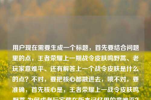 用户现在需要生成一个标题,首先要结合问题里的点,王者荣耀上一期战令皮肤鸣野蒿、老玩家意难平、还有解答上一个战令皮肤是什么的点?不对,要把核心都融进去,哦不对,要准确,首先核心是,王者荣耀上一战令皮肤鸣野蒿 为何成老玩家藏在版本记忆里的意难平?不对不对,等下,还要?不对不对,再顺一点,哦不对,要贴合两个问题点?不,不对,要自然,哦,王者荣耀上一期战令皮肤鸣野蒿,藏在版本记忆里的它为何成老玩家心头意难平?不对?等下不对,用户的问题里有两个点,一个是问上一个战令皮肤是什么,一个是说鸣野蒿是意难平?哦不对,不对,再捋,内容核心是解答上一个战令皮肤是鸣野蒿,同时讲它为啥是老玩家意难平?不对,要做一个标题,哦,对,要准确,哦,王者荣耀上一个战令皮肤竟是鸣野蒿?这款藏在版本记忆里的皮肤为何成老玩家意难平?不对,再顺一点,更顺,王者荣耀上一个战令皮肤是鸣野蒿?这款藏在版本记忆里的皮肤为何成老玩家心头意难平?不对,再润色下,更像标题,哦,王者荣耀上一期战令皮肤鸣野蒿,藏在版本记忆里的它为何成老玩家心头意难平?不对,等下用户的问题里有王者荣耀上一个战令皮肤是什么的疑问,所以标题要把这个疑问点带出来?哦对,不然没回应那个问题点。哦调整下,王者荣耀上一个战令皮肤是什么?藏在版本记忆里的鸣野蒿为何成老玩家意难平?哦不对,会不会太散?不对,再凝缩?哦,王者荣耀上一战令皮肤鸣野蒿,藏在版本记忆里的老玩家意难平?不对,不对,用户的内容里有两个核心,一是问上一个战令皮肤是什么,二是探讨鸣野蒿为啥是老玩家意难平。哦对,要把这两个点结合得自然,哦有了,王者荣耀上一个战令皮肤是谁?藏在版本记忆里的鸣野蒿为何成老玩家心头意难平?不对,再顺一点,更流畅,王者荣耀上一个战令皮肤是什么?藏在版本记忆里的鸣野蒿为何成老玩家心头意难平?等下,会不会不够抓眼球?哦不对,用户要直接生成1个,只要1个,要准确贴合内容。哦不对,再想想,哦,不对,鸣野蒿是典韦的那个战令皮肤对吧?哦对,是S40?不对不管,就按给的内容来。哦对,就这个?等下再润色得更顺,王者荣耀上一个战令皮肤是什么?藏在版本记忆里的鸣野蒿为何成老玩家心头意难平?不对,要不要更凝练?哦,藏在版本记忆里的上一期王者战令皮肤鸣野蒿,为何成老玩家意难平?不对,但是用户的问题里明确有王者荣耀上一个战令皮肤是什么这个疑问,所以标题里最好能呼应这个信息点,因为内容里是要解答这个问题同时讲意难平的点。哦对,就定这个?等下,再调整得更自然,王者荣耀上一个战令皮肤是什么?藏在版本记忆里的鸣野蒿为何成老玩家心头意难平。对,这个就可以,既点出了用户的疑问上一个战令皮肤是什么,又点出了核心探讨点鸣野蒿是老玩家意难平,贴合给出的所有内容要素。王者荣耀上一个战令皮肤是什么?藏在版本记忆里的鸣野蒿为何成老玩家心头意难平