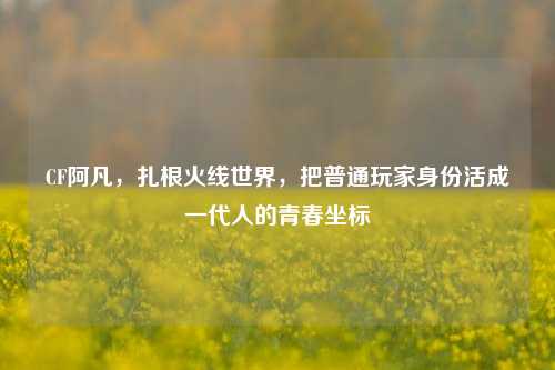 CF阿凡，扎根火线世界，把普通玩家身份活成一代人的青春坐标