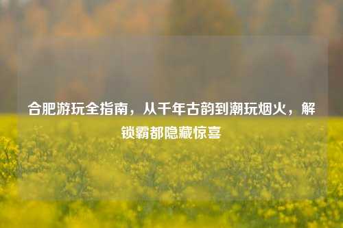 合肥游玩全指南,从千年古韵到潮玩烟火,解锁霸都隐藏惊喜
