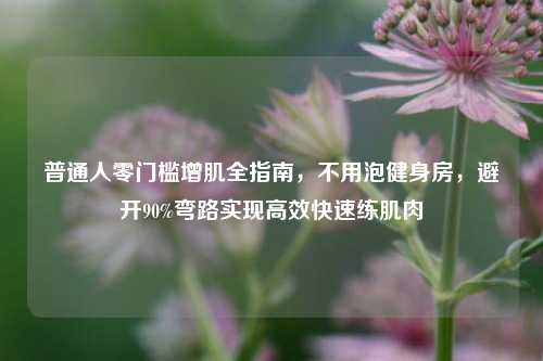 普通人零门槛增肌全指南，不用泡健身房，避开90%弯路实现高效快速练肌肉