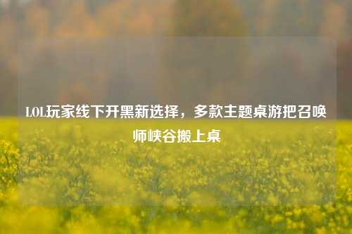 LOL玩家线下开黑新选择，多款主题桌游把召唤师峡谷搬上桌