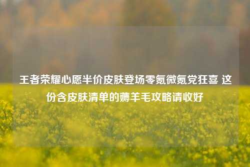 王者荣耀心愿半价皮肤登场零氪微氪党狂喜 这份含皮肤清单的薅羊毛攻略请收好