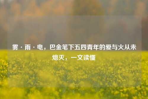雾·雨·电,巴金笔下五四青年的爱与火从未熄灭,一文读懂