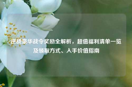 逆战豪华战令奖励全解析，超值福利清单一览及领取方式、入手价值指南