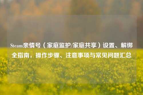 Steam亲情号（家庭监护/家庭共享）设置、解绑全指南，操作步骤、注意事项与常见问题汇总