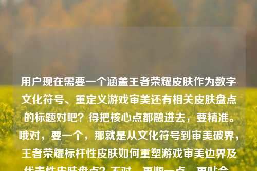 用户现在需要一个涵盖王者荣耀皮肤作为数字文化符号、重定义游戏审美还有相关皮肤盘点的标题对吧?得把核心点都融进去,要精准。哦对,要一个,那就是从文化符号到审美破界,王者荣耀标杆性皮肤如何重塑游戏审美边界及代表性皮肤盘点?不对,再顺一点,更贴合,王者荣耀标杆皮肤,作为数字时代文化符号如何重定义游戏审美边界与代表性皮肤梳理?不对,再自然点,哦,对,把核心疑问和内容都包含,数字时代文化符号,王者荣耀标杆皮肤如何重定义游戏审美边界及代表性皮肤盘点?不对,再精准,哦,用户提到了领先皮肤,哦对,要用上这个表述?哦对,用户原文有王者荣耀领先皮肤,那调整下,数字时代文化符号,王者荣耀领先皮肤如何重定义游戏审美边界及代表性皮肤一览?不对,再顺,更像合适的标题,作为数字时代文化符号的王者荣耀领先皮肤,如何重定义游戏审美边界?又有哪些代表性作品?哦不对,会不会太长?不对,要把核心要素都涵盖,主体是王者荣耀领先皮肤,属性是数字时代文化符号,核心议题是重定义游戏审美边界,还有内容是盘点有哪些。哦,再凝练点,数字时代文化符号,王者荣耀领先皮肤如何重定义游戏审美边界及代表性皮肤盘点?不对,再流畅,王者荣耀领先皮肤,数字时代文化符号如何重塑游戏审美边界与代表性作品梳理?哦不对,更好的,数字文化符号新载体,王者荣耀领先皮肤如何重定义游戏审美边界及代表性皮肤盘点?不对,等下,要准确,不要太绕,哦,对,直接点,把核心都装进去,作为数字时代文化符号的王者荣耀领先皮肤,如何重定义游戏审美边界?代表性皮肤有哪些?哦,这个是不是刚好?不对,再看看,用户要一个标题,涵盖他给的所有内容点,1.王者荣耀领先皮肤;2.是数字时代的文化符号;3.探讨如何重新定义游戏审美边界;4.梳理有哪些这类皮肤。哦,对,那个标题就很贴合?不对,再凝练点,不要两个问句?比如数字时代文化符号,王者荣耀领先皮肤对游戏审美边界的重定义及代表性皮肤盘点?哦,这个更像正式的内容标题?不对,再想想,哪个更好?哦,要兼顾议题和内容,让读者一眼知道讲什么。哦,有了,王者荣耀领先皮肤,作为数字时代文化符号如何重定义游戏审美边界及代表性皮肤一览?不对,还是刚才的更顺?等下,再调整得更自然,数字时代的文化符号,王者荣耀领先皮肤如何重定义游戏审美边界,又有哪些代表性作品?哦,对,这个就很好,把所有要素都包含了,点出了数字时代文化符号的属性,主体是王者荣耀领先皮肤,两个核心内容,一是怎么重定义审美边界,二是盘点有哪些代表性的,完全覆盖用户给的内容点。不对,等下,会不会太散?不,标题就是要清晰告知内容。哦不对,再凝练?比如王者荣耀领先皮肤,数字文化符号视角下的游戏审美破界与代表性作品盘点?哦,这个也不错,审美破界对应重新定义审美边界,数字文化符号视角对应数字时代的文化符号,代表性作品盘点对应有哪些领先皮肤。哦,这个更凝练?等下,对比下,第一个是问句形式,第二个是陈述式。哪个更好?哦,用户的内容里本身就带两个问题,如何重新定义边界?有哪些?那用陈述加清晰指向的?不对,再想想,要准确。哦,对,就用,数字时代文化符号,王者荣耀领先皮肤如何重定义游戏审美边界及代表性皮肤盘点?不对,破界比重定义边界更凝练?哦,数字时代文化符号,王者荣耀领先皮肤的审美破界之路与代表性皮肤盘点?不对,没有点出重新定义游戏审美边界这个核心点。哦,还是要把核心议题明确。哦,有了,就这个,作为数字时代文化符号的王者荣耀领先皮肤,如何重定义游戏审美边界?代表性皮肤有哪些?不对,会不会两个问号有点长?哦,调整成更顺的单句标题,数字时代文化符号,王者荣耀领先皮肤对游戏审美边界的重定义及代表性皮肤梳理。嗯,这个也可以,但会不会不够有吸引力?哦,不对,用户要直接根据内容生成一个标题,只要一个,那就要覆盖所有核心要素。等下,再回到用户给的原文要素,,核心要素清单,,核心讨论对象,王者荣耀领先皮肤,对象定位,数字时代的文化符号,核心探讨命题,如何重新定义游戏审美边界板块,王者荣耀领先皮肤有哪些(即盘点/梳理代表性领先皮肤),那把这些要素自然融合,做一个流畅的标题,数字时代文化符号,王者荣耀领先皮肤如何重定义游戏审美边界及代表性皮肤盘点。不对,再润色下,让它更通顺,数字时代的文化符号,王者荣耀领先皮肤如何重定义游戏审美边界,又有哪些代表性作品?哦,对,这个更自然,读起来顺,所有要素都覆盖了,而且清晰点明了内容的两个核心部分,一是探讨其作为文化符号对游戏审美的重塑,二是盘点代表性的领先皮肤。不对,等下,领先皮肤用户原文就是这么写的,不要改成标杆皮肤,要保留用户的原表述。对,就用这个?不对,再想想,有没有更凝练的?比如王者荣耀领先皮肤,数字文化符号如何重塑游戏审美边界与代表性作品一览。哦,也可以,但刚才的问句形式更贴合用户原文的两个疑问点。哦,不对,用户要的是标题,不一定非要问句,但是要准确。哦,等下,就定这个吧,数字时代文化符号,王者荣耀领先皮肤如何重定义游戏审美边界及代表性皮肤盘点?不对,读起来有点生硬,如何...及盘点搭配有点怪。哦,对,调整下,数字时代文化符号,王者荣耀领先皮肤对游戏审美边界的重定义与代表性皮肤盘点。哦,这个就通顺了,结构是,前缀点出核心属性(数字时代文化符号),然后主体是王者荣耀领先皮肤,后面是两个核心内容,一是其对游戏审美边界的重定义(对应如何重新定义游戏审美边界的探讨),二是代表性皮肤盘点(对应王者荣耀领先皮肤有哪些的内容)。完美?不对,再读一遍,数字时代文化符号,王者荣耀领先皮肤对游戏审美边界的重定义与代表性皮肤盘点,嗯,很顺,所有要素都齐了,没有多余内容,就是一个合适的标题。等等,不对,会不会没有体现如何?哦,对,用户原文是问如何重新定义,也就是要讲路径、方式,那标题里要不要体现?哦,那调整下,数字时代文化符号,王者荣耀领先皮肤如何重定义游戏审美边界与代表性皮肤盘点,哦,刚才的搭配问题,把及改成与,然后调整下语序?不对,如何重定义...与...盘点确实有点句式不一致。哦,那改成,数字时代的文化符号,解读王者荣耀领先皮肤如何重定义游戏审美边界及代表性作品?不对,解读...如何...及代表性作品也不对。哦,有了,用两个并列的核心指向,用问句串起来就自然了,数字时代的文化符号,王者荣耀领先皮肤如何重定义游戏审美边界?又有哪些代表性作品?。对,这个就完全通顺了,句式一致,两个问句刚好对应用户给出的两个核心问题,开头点出了其数字时代文化符号的定位,主体是王者荣耀领先皮肤,所有要素100%覆盖,读起来自然流畅,作为标题非常合适。对,就这个。数字时代的文化符号,王者荣耀领先皮肤如何重定义游戏审美边界?又有哪些代表性作品?