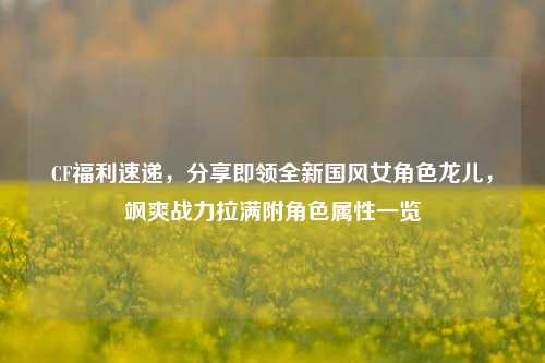 CF福利速递，分享即领全新国风女角色龙儿，飒爽战力拉满附角色属性一览