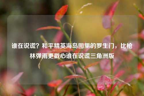 谁在说谎？和平精英海岛图里的罗生门，比枪林弹雨更戳心谁在说谎三角洲版
