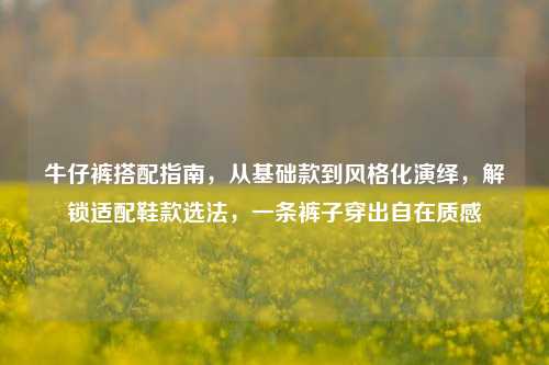 牛仔裤搭配指南，从基础款到风格化演绎，解锁适配鞋款选法，一条裤子穿出自在质感