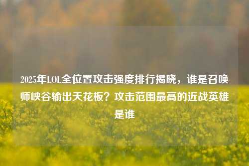 2025年LOL全位置攻击强度排行揭晓，谁是召唤师峡谷输出天花板？攻击范围最高的近战英雄是谁